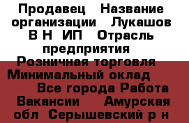 Продавец › Название организации ­ Лукашов В.Н, ИП › Отрасль предприятия ­ Розничная торговля › Минимальный оклад ­ 14 000 - Все города Работа » Вакансии   . Амурская обл.,Серышевский р-н